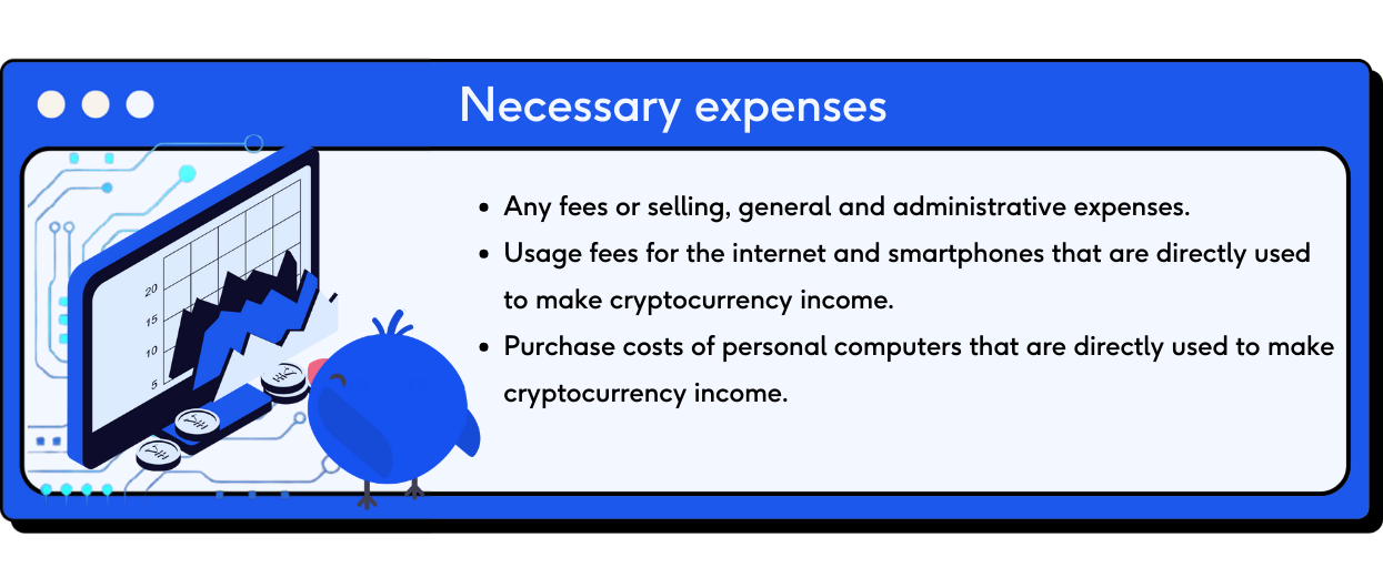 Necessary expenses include the following. 1) Any fees or selling,general and administrative expenses 2) Usage fees for the internet and smartphones that are directly used to make cryptocurrency income 3) Purchase costs of personal computers that are directly used to make cryptocurrency income.